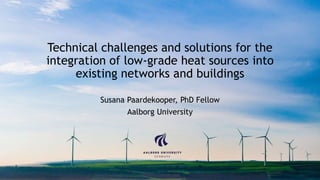 Technical challenges and solutions for the
integration of low-grade heat sources into
existing networks and buildings
Susana Paardekooper, PhD Fellow
Aalborg University
 