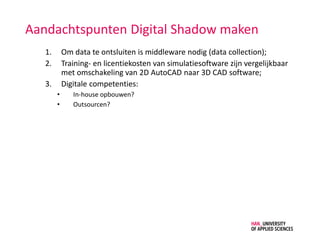Aandachtspunten Digital Shadow maken
1. Om data te ontsluiten is middleware nodig (data collection);
2. Training- en licentiekosten van simulatiesoftware zijn vergelijkbaar
met omschakeling van 2D AutoCAD naar 3D CAD software;
3. Digitale competenties:
• In-house opbouwen?
• Outsourcen?
 