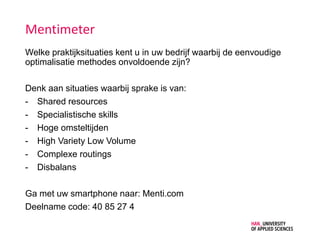 Mentimeter
Welke praktijksituaties kent u in uw bedrijf waarbij de eenvoudige
optimalisatie methodes onvoldoende zijn?
Denk aan situaties waarbij sprake is van:
- Shared resources
- Specialistische skills
- Hoge omsteltijden
- High Variety Low Volume
- Complexe routings
- Disbalans
Ga met uw smartphone naar: Menti.com
Deelname code: 40 85 27 4
 