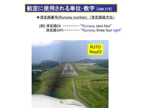 ★滑走路番号(Runway number) （滑走路磁方位）
[例] 滑走路04 ・・・・・・・・・ “Runway zero four”
滑走路34R・・・・・・・・・ “Runway three four right”
航空に使用される単位･数字 [AIM 273]
RJTO
Rwy03
 