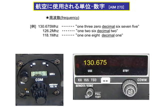航空に使用される単位･数字 [AIM 273]
★周波数(frequency)
[例] 130.675Mhz ・・・・・・・ “one three zero decimal six seven five”
126.2Mhz ・・・・・・・ “one two six decimal two”
118.1Mhz ・・・・・・・ “one one eight decimal one”
 