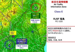 RJSF 福島
4000 5nm
CLASS E
RJTU 宇都宮
CZ 4000 5nm
CLASS D
航空交通情報圏内の航行は
ATC（RADIOなど）に連絡し
なければならない。
関東周辺
福島、大島、松本
航空交通情報圏
Air Traffic
Information Zone
Class E
福島 RADIO
118.05
宇都宮 TOWER
126.2
G
鬼怒川
(氏家）
RJSF 福島
FE.1220
 