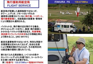 飛行援助用航空局
FLIGHT SERVICE
航空局が設置した通信施設ではないが、
タワー、レディオ、リモートのいずれの
通信局も設置されていない飛行場、ヘリポート、
場外離着陸場に、当該施設の設置者・管理者
により開設され運用される。
パイロットは、飛行場付近を飛行する場合、
ポジションレポートを行い、高度・飛行経路に
かかわるパイロットの意向を伝え、気象情報、
滑走路やトラッフィクの状況などの情報を得る
よう努めること。 [AIC 041/14 ]
航空交通管制用ではないので、特別な用語や
交信要領は定められておらず、自由な交信
により情報交換を行なえるが、その使用目的
は航空機の援助に限られている。
割り当てられる周波数は、いくつかの局や
カンパニーレディオと共通であり、コールサイン
を正確に使用する必要がある。
例 ）板倉FS 130.675Mhz＝福島SKYPARK
ITAKURA FS 130.675Mhz
 