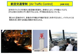 近年のトラッフィクの増大と航空機の高速化、多様化により、VFR機といえども
ATCと係わりを持たずに飛行することは、不可能な状況となっている。
限られた空域の中で、多数のVFR機とIFR機が安全に共存するために、パイロットには
管制方式に関する知識と理解が求められる。
航空交通管制 [Air Traffic Control] [AIM 932]
 