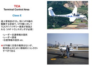 TCA
Terminal Control Area
Class E
進入管制区のうち、特にVFR機の
輻輳する空域で、VFR機に対して
TCAアドバイザリー業務が実施さ
れる （VHF･トランスポンダが必要）
・レーダー交通情報の提供
・レーダー誘導
・位置情報の提供 etc.
★VFR機に交信の義務はないが、
衝突防止のために積極的にコンタクト
すべきである
 