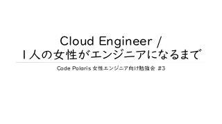 Cloud Engineer /
1人の女性がエンジニアになるまで
Code Polaris 女性エンジニア向け勉強会 #3
 