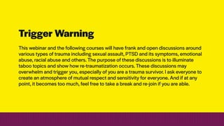 Trigger Warning
This webinar and the following courses will have frank and open discussions around
various types of trauma including sexual assault, PTSD and its symptoms, emotional
abuse, racial abuse and others. The purpose of these discussions is to illuminate
taboo topics and show how re-traumatization occurs. These discussions may
overwhelm and trigger you, especially of you are a trauma survivor. I ask everyone to
create an atmosphere of mutual respect and sensitivity for everyone. And if at any
point, it becomes too much, feel free to take a break and re-join if you are able.
 