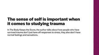 The sense of self is important when
it comes to studying trauma
In The Body Keeps the Score, the author talks about how people who have
survived trauma don’t just have off responses to stress, they also don’t have
normal feelings and sensations.
 
