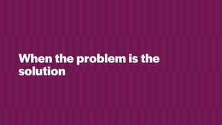 When the problem is the
solution
 