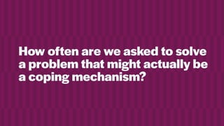 How often are we asked to solve
a problem that might actually be
a coping mechanism?
 