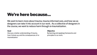 We’re here because…
We want to learn more about trauma, trauma informed care, and how we as
designers can take it into account in our work. As a collective of designers in
the course, we want to reduce harm through re-traumatization.
Objective


By learning and applying frameworks and
principles to our work.
Goal


Give you a better understanding of trauma,
how it shows up, and the consequences of re-
traumatization
 