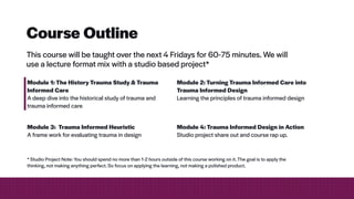 Course Outline
This course will be taught over the next 4 Fridays for 60-75 minutes. We will
use a lecture format mix with a studio based project*
Module 1: The History Trauma Study & Trauma
Informed Care


A deep dive into the historical study of trauma and
trauma informed care
Module 2: Turning Trauma Informed Care into
Trauma Informed Design


Learning the principles of trauma informed design
Module 3: Trauma Informed Heuristic


A frame work for evaluating trauma in design
Module 4: Trauma Informed Design in Action


Studio project share out and course rap up.
* Studio Project Note: You should spend no more than 1-2 hours outside of this course working on it. The goal is to apply the
thinking, not making anything perfect. So focus on applying the learning, not making a polished product.
 