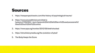 1. https://newperspectivesinc.com/the-history-of-psychological-trauma/
 
2. https://www.verywellmind.com/what-is-
hysteria-2795232#:~:text=Hysteria%20is%20a%20term%20used,excessive%2
0and%20out%20of%20control.
 
3. https://www.apa.org/monitor/2012/06/shell-shocked
 
4. https://stmuhistorymedia.org/the-evolution-of-ptsd/
 
5. The Body Keeps the Score
 
Sources
 