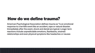 How do we define trauma?
American Psychological Association defines trauma as “is an emotional
response to a terrible event like an accident, rape or natural disaster.
Immediately after the event, shock and denial are typical. Longer term
reactions include unpredictable emotions, flashbacks, strained
relationships and even physical symptoms like headaches or nausea
 