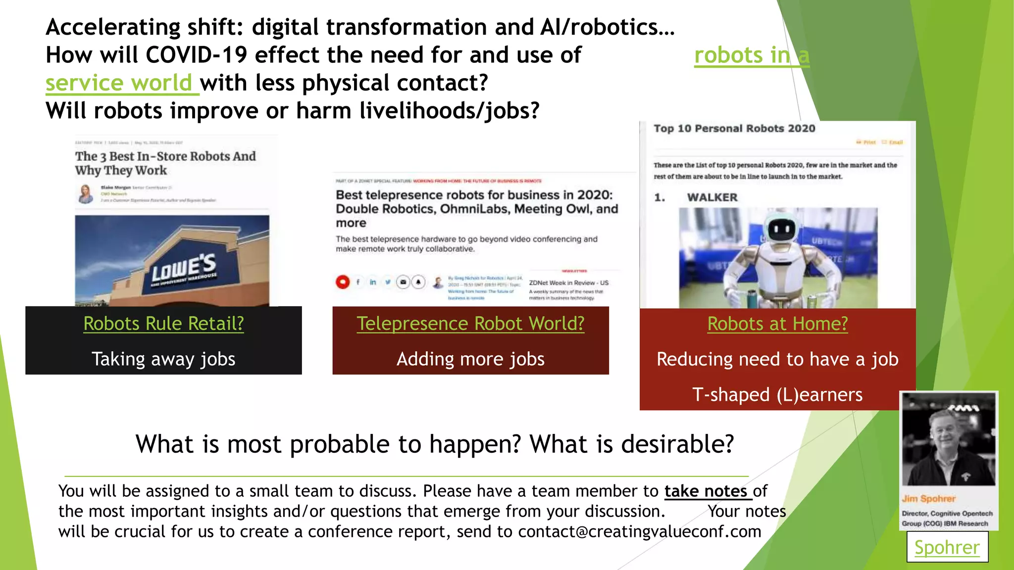 Accelerating shift: digital transformation and AI/robotics…
How will COVID-19 effect the need for and use of robots in a
service world with less physical contact?
Will robots improve or harm livelihoods/jobs?
Robots Rule Retail?
Taking away jobs
Telepresence Robot World?
Adding more jobs
Robots at Home?
Reducing need to have a job
T-shaped (L)earners
You will be assigned to a small team to discuss. Please have a team member to take notes of
the most important insights and/or questions that emerge from your discussion. Your notes
will be crucial for us to create a conference report, send to contact@creatingvalueconf.com
What is most probable to happen? What is desirable?
Spohrer
 