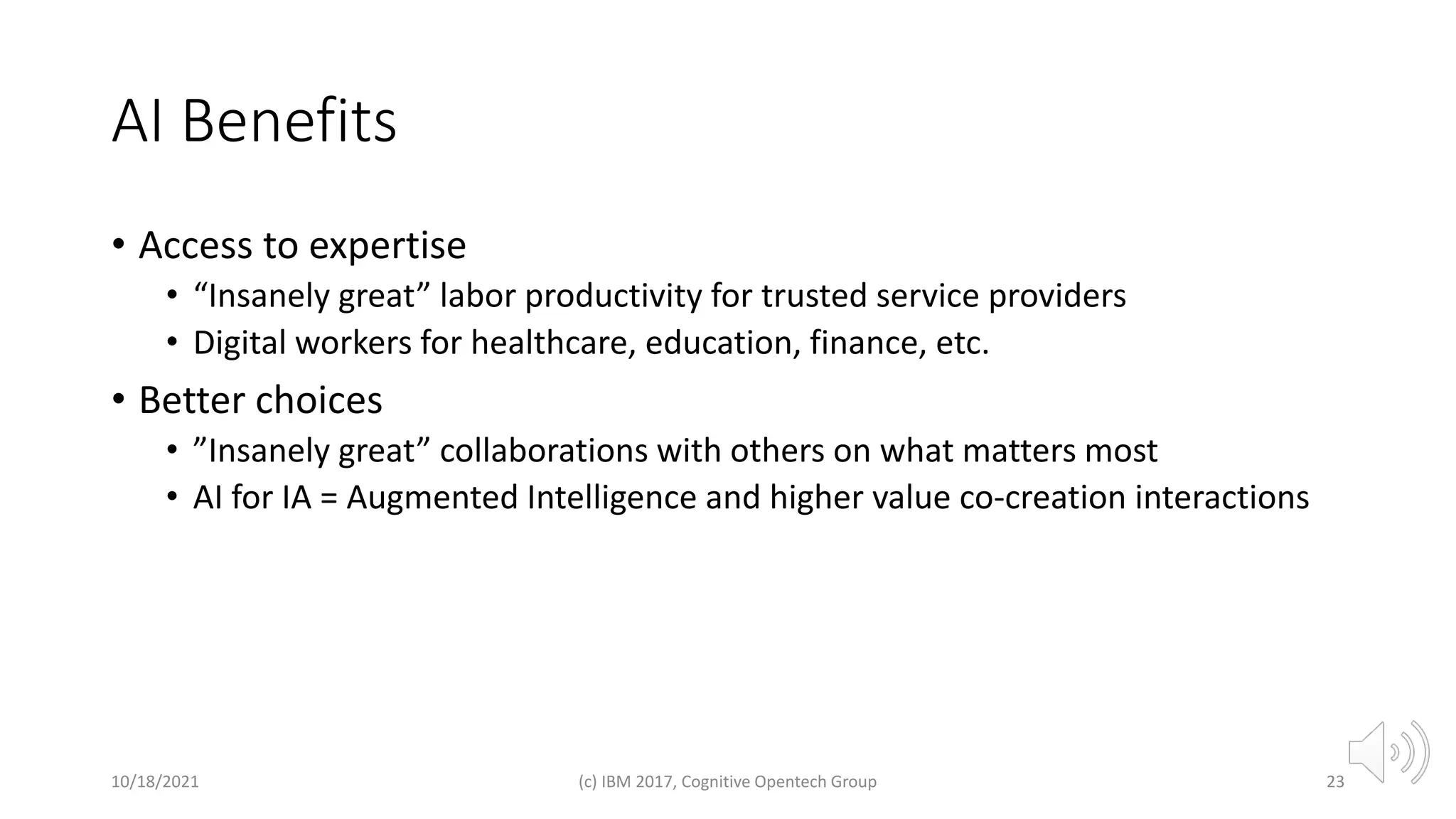 AI Benefits
• Access to expertise
• “Insanely great” labor productivity for trusted service providers
• Digital workers for healthcare, education, finance, etc.
• Better choices
• ”Insanely great” collaborations with others on what matters most
• AI for IA = Augmented Intelligence and higher value co-creation interactions
10/18/2021 (c) IBM 2017, Cognitive Opentech Group 23
 