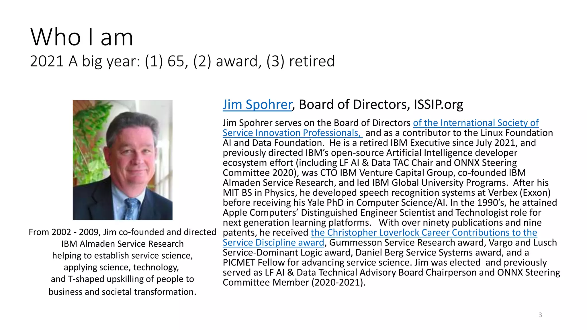 Jim Spohrer, Board of Directors, ISSIP.org
Jim Spohrer serves on the Board of Directors of the International Society of
Service Innovation Professionals, and as a contributor to the Linux Foundation
AI and Data Foundation. He is a retired IBM Executive since July 2021, and
previously directed IBM’s open-source Artificial Intelligence developer
ecosystem effort (including LF AI & Data TAC Chair and ONNX Steering
Committee 2020), was CTO IBM Venture Capital Group, co-founded IBM
Almaden Service Research, and led IBM Global University Programs. After his
MIT BS in Physics, he developed speech recognition systems at Verbex (Exxon)
before receiving his Yale PhD in Computer Science/AI. In the 1990’s, he attained
Apple Computers’ Distinguished Engineer Scientist and Technologist role for
next generation learning platforms. With over ninety publications and nine
patents, he received the Christopher Loverlock Career Contributions to the
Service Discipline award, Gummesson Service Research award, Vargo and Lusch
Service-Dominant Logic award, Daniel Berg Service Systems award, and a
PICMET Fellow for advancing service science. Jim was elected and previously
served as LF AI & Data Technical Advisory Board Chairperson and ONNX Steering
Committee Member (2020-2021).
3
From 2002 - 2009, Jim co-founded and directed
IBM Almaden Service Research
helping to establish service science,
applying science, technology,
and T-shaped upskilling of people to
business and societal transformation.
Who I am
2021 A big year: (1) 65, (2) award, (3) retired
 