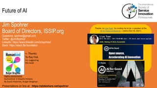 Future of AI
Jim Spohrer
Board of Directors, ISSIP.org
Questions: spohrer@gmail.com
Twitter: @JimSpohrer
LinkedIn: https://www.linkedin.com/in/spohrer/
Slack: https://slack.lfai.foundation
Presentations on line at: https://slideshare.net/spohrer
Thanks to Liya Yuan for inviting me to be a speaker at the
AI for Good conference – online (Oct 18, 2021)
Highly recommend:
Humankind: A Hopeful History
By Dutch Historian, Rutger Bregman
<- Thanks
To Ray Fisk
For suggesting
this book
 