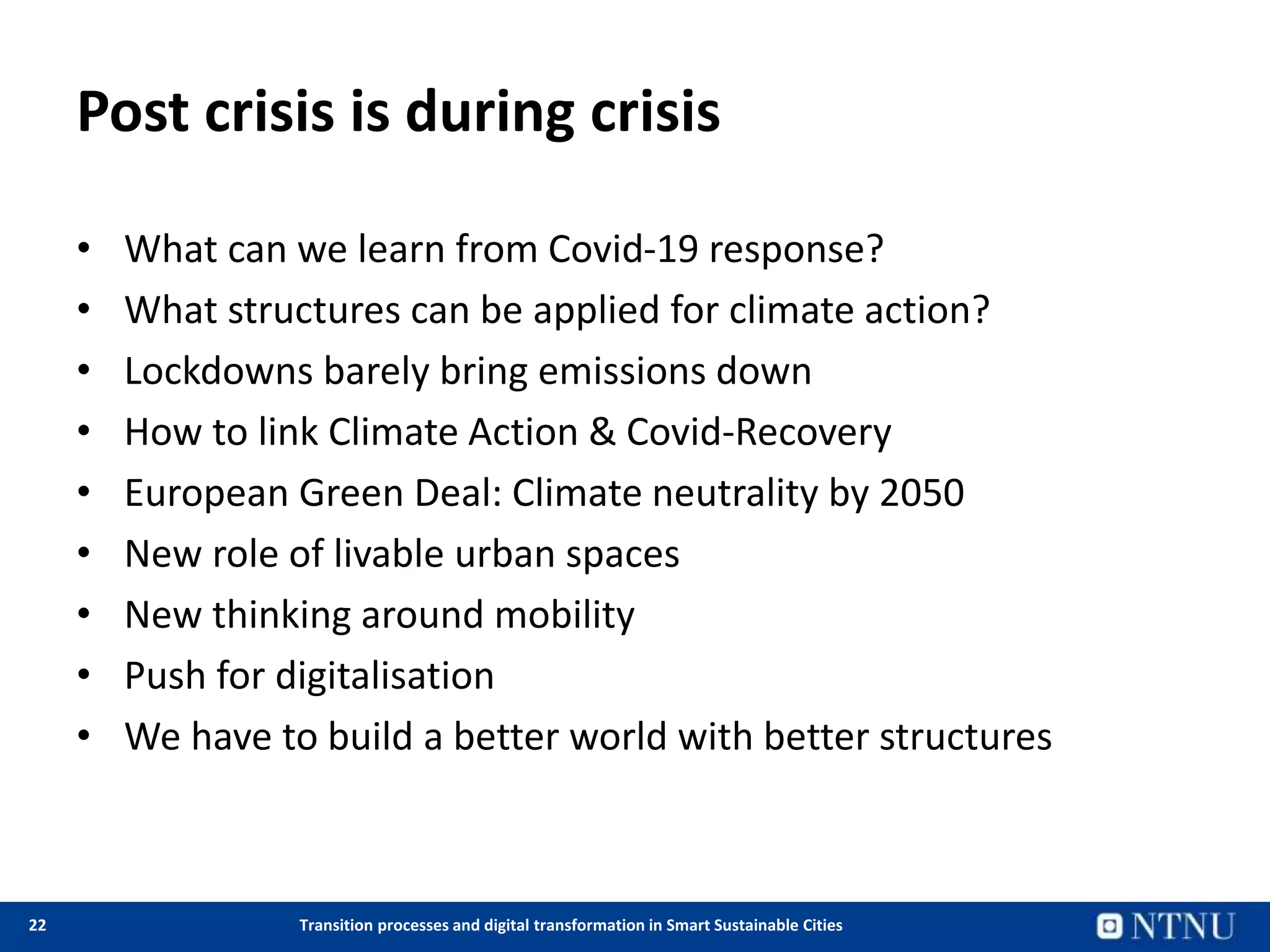 22 Transition processes and digital transformation in Smart Sustainable Cities
Post crisis is during crisis
• What can we learn from Covid-19 response?
• What structures can be applied for climate action?
• Lockdowns barely bring emissions down
• How to link Climate Action & Covid-Recovery
• European Green Deal: Climate neutrality by 2050
• New role of livable urban spaces
• New thinking around mobility
• Push for digitalisation
• We have to build a better world with better structures
 