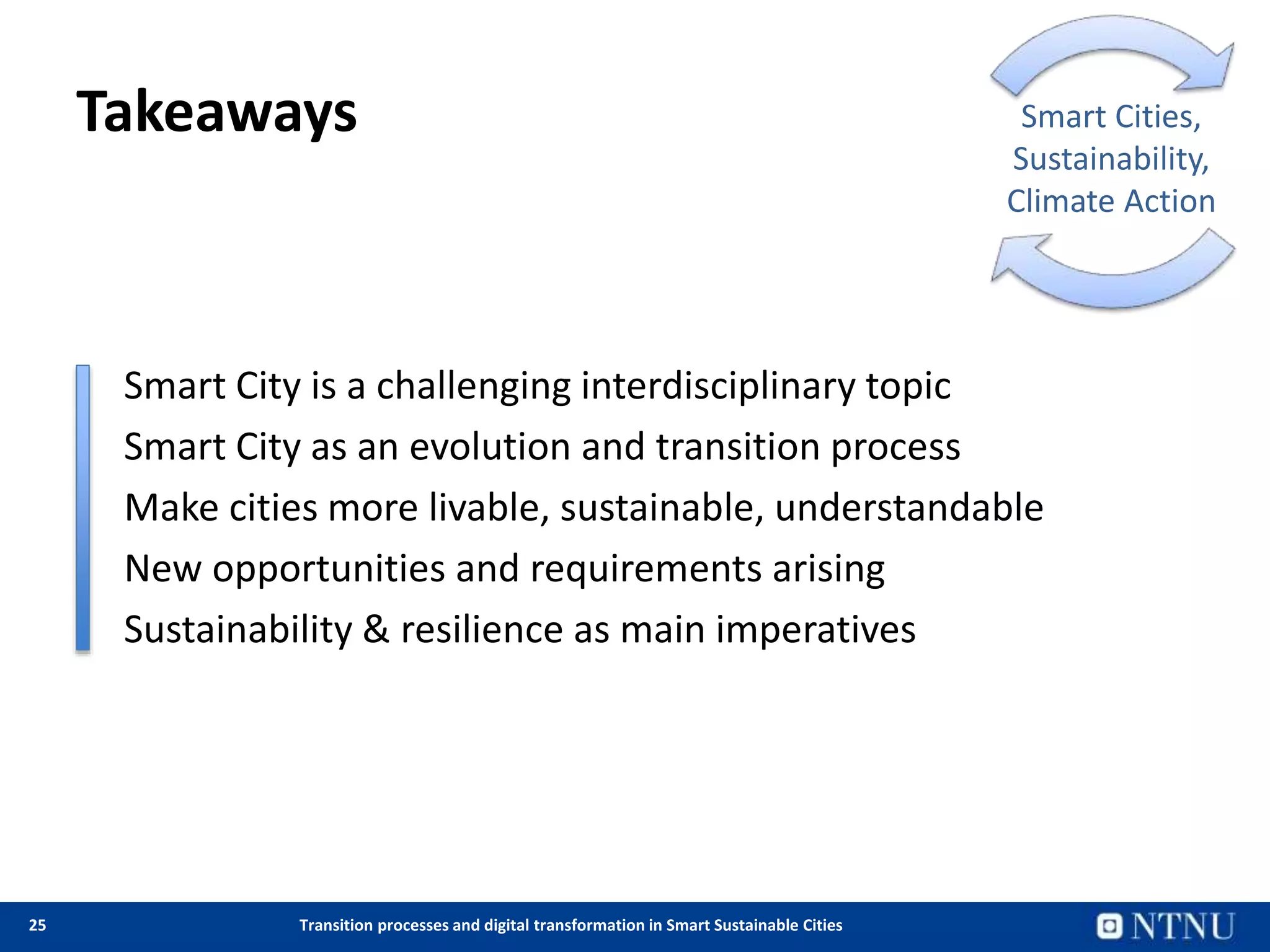 25 Transition processes and digital transformation in Smart Sustainable Cities
Takeaways
• Smart City is a challenging interdisciplinary topic
• Smart City as an evolution and transition process
• Make cities more livable, sustainable, understandable
• New opportunities and requirements arising
• Sustainability & resilience as main imperatives
Smart Cities,
Sustainability,
Climate Action
 
