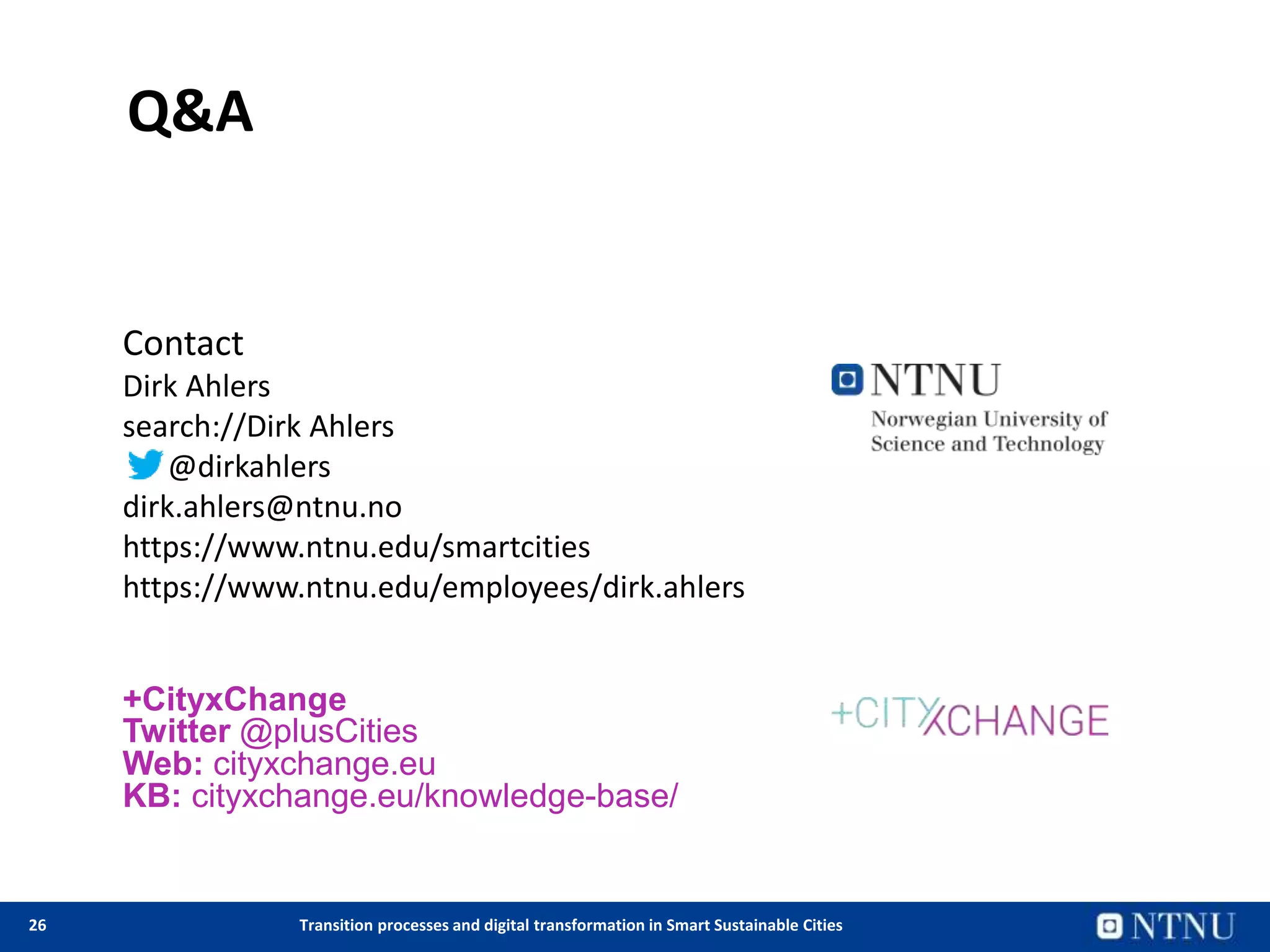 26 Transition processes and digital transformation in Smart Sustainable Cities
Q&A
Contact
Dirk Ahlers
search://Dirk Ahlers
@dirkahlers
dirk.ahlers@ntnu.no
https://www.ntnu.edu/smartcities
https://www.ntnu.edu/employees/dirk.ahlers
+CityxChange
Twitter @plusCities
Web: cityxchange.eu
KB: cityxchange.eu/knowledge-base/
 