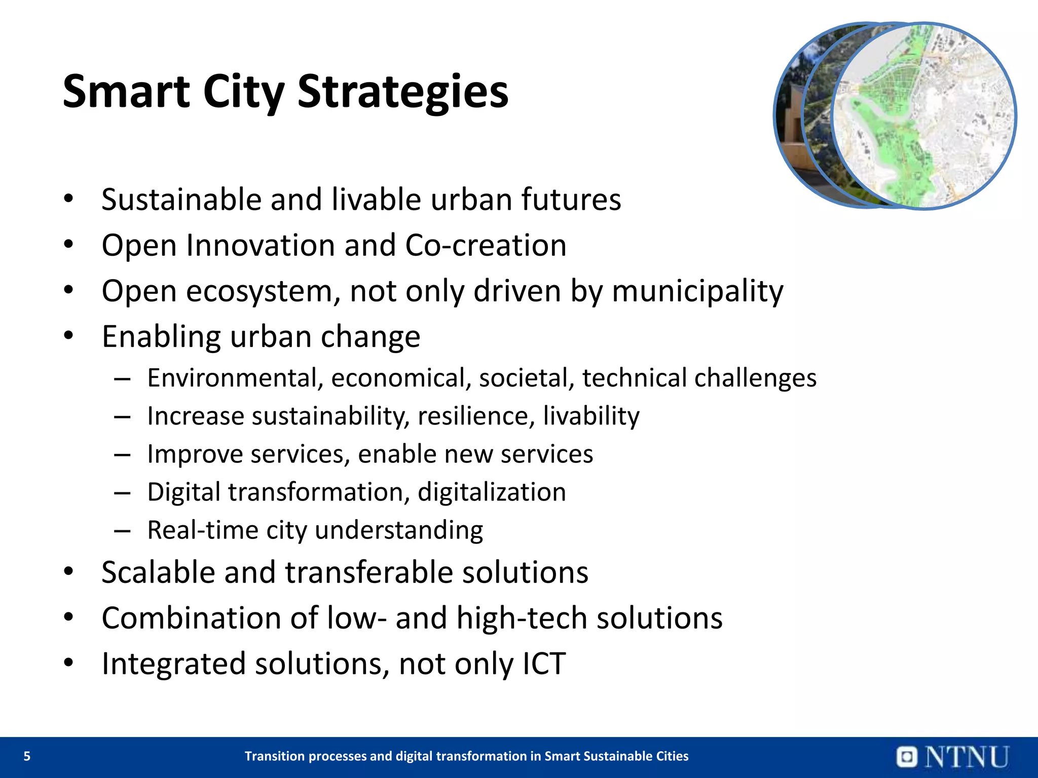 5 Transition processes and digital transformation in Smart Sustainable Cities
Smart City Strategies
• Sustainable and livable urban futures
• Open Innovation and Co-creation
• Open ecosystem, not only driven by municipality
• Enabling urban change
– Environmental, economical, societal, technical challenges
– Increase sustainability, resilience, livability
– Improve services, enable new services
– Digital transformation, digitalization
– Real-time city understanding
• Scalable and transferable solutions
• Combination of low- and high-tech solutions
• Integrated solutions, not only ICT
 
