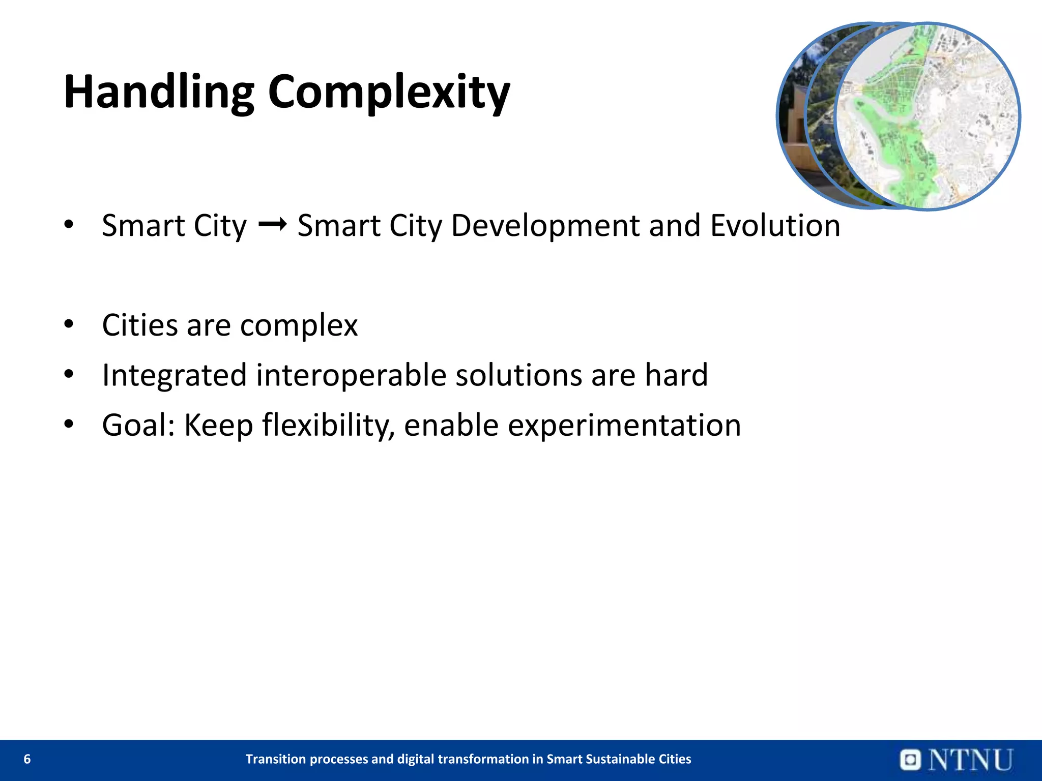 6 Transition processes and digital transformation in Smart Sustainable Cities
Handling Complexity
• Smart City ➞ Smart City Development and Evolution
• Cities are complex
• Integrated interoperable solutions are hard
• Goal: Keep flexibility, enable experimentation
 