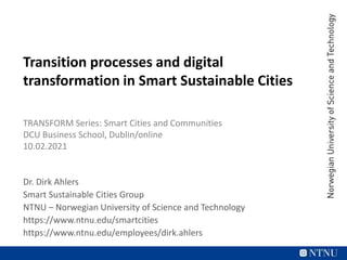 Transition processes and digital
transformation in Smart Sustainable Cities
TRANSFORM Series: Smart Cities and Communities
DCU Business School, Dublin/online
10.02.2021
Dr. Dirk Ahlers
Smart Sustainable Cities Group
NTNU – Norwegian University of Science and Technology
https://www.ntnu.edu/smartcities
https://www.ntnu.edu/employees/dirk.ahlers
 