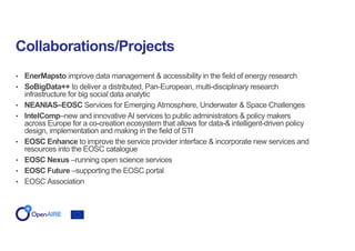 • EnerMapsto improve data management & accessibility in the field of energy research
• SoBigData++ to deliver a distributed, Pan-European, multi-disciplinary research
infrastructure for big social data analytic
• NEANIAS–EOSC Services for Emerging Atmosphere, Underwater & Space Challenges
• IntelComp–new and innovative AI services to public administrators & policy makers
across Europe for a co-creation ecosystem that allows for data-& intelligent-driven policy
design, implementation and making in the field of STI
• EOSC Enhance to improve the service provider interface & incorporate new services and
resources into the EOSC catalogue
• EOSC Nexus –running open science services
• EOSC Future –supporting the EOSC portal
• EOSC Association
Collaborations/Projects
 