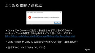 よくある 問題 / 注意点
・ファイアーウォールの設定で書き出しなどが上手く行かない
→ ネットワークの設定（Unityのドメインで引っかかってます）
https://docs.unity3d.com/reflect/manual/NetworkConfiguration.html
・Unity Reflect が Unity ID の設定で付与されていない（書き出し時）
・違うアカウントでログインしている
 