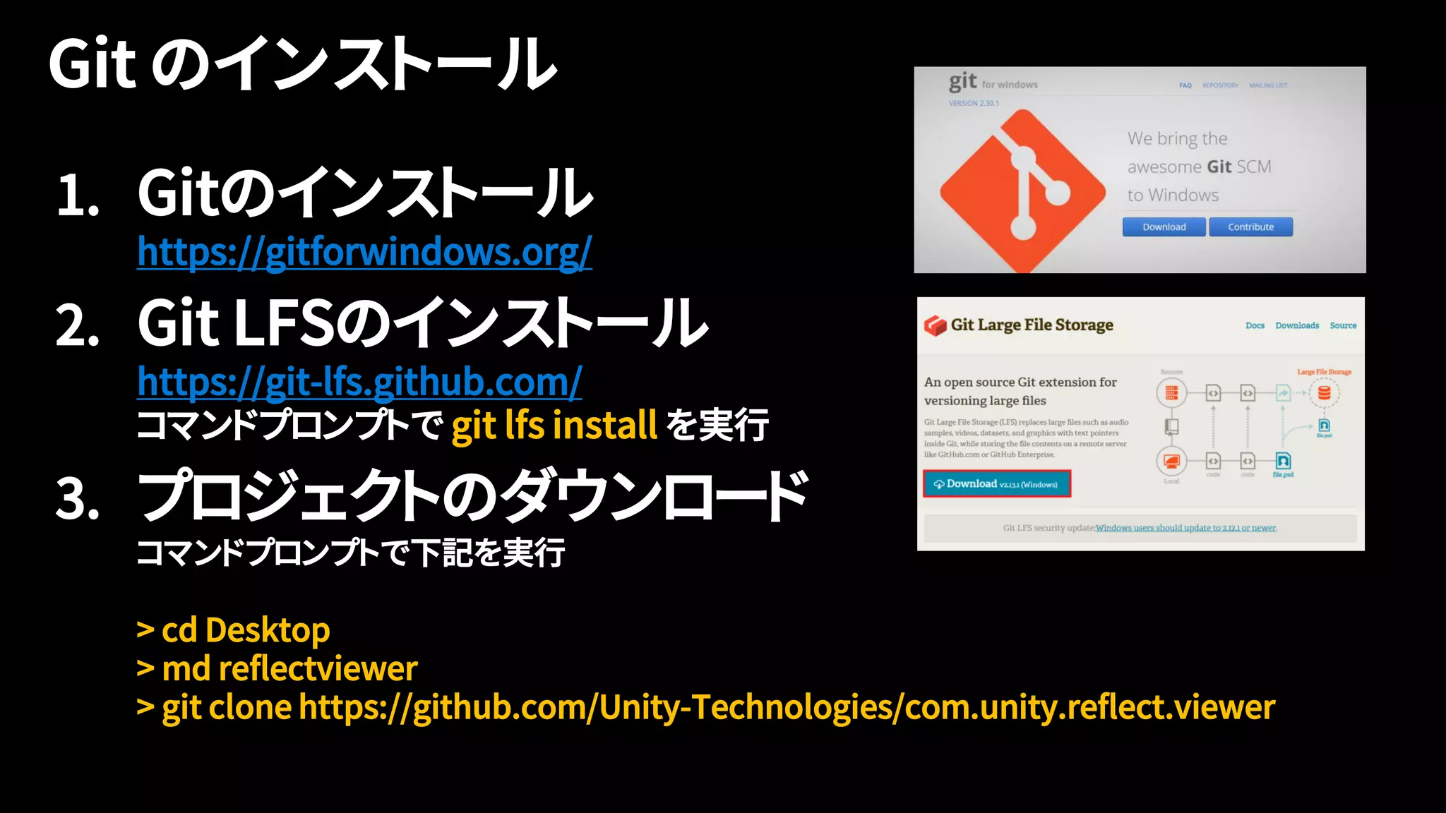 1. Gitのインストール
https://gitforwindows.org/
2. Git LFSのインストール
https://git-lfs.github.com/
コマンドプロンプトで git lfs install を実行
3. プロジェクトのダウンロード
コマンドプロンプトで下記を実行
> cd Desktop
> md reflectviewer
> git clone https://github.com/Unity-Technologies/com.unity.reflect.viewer
 