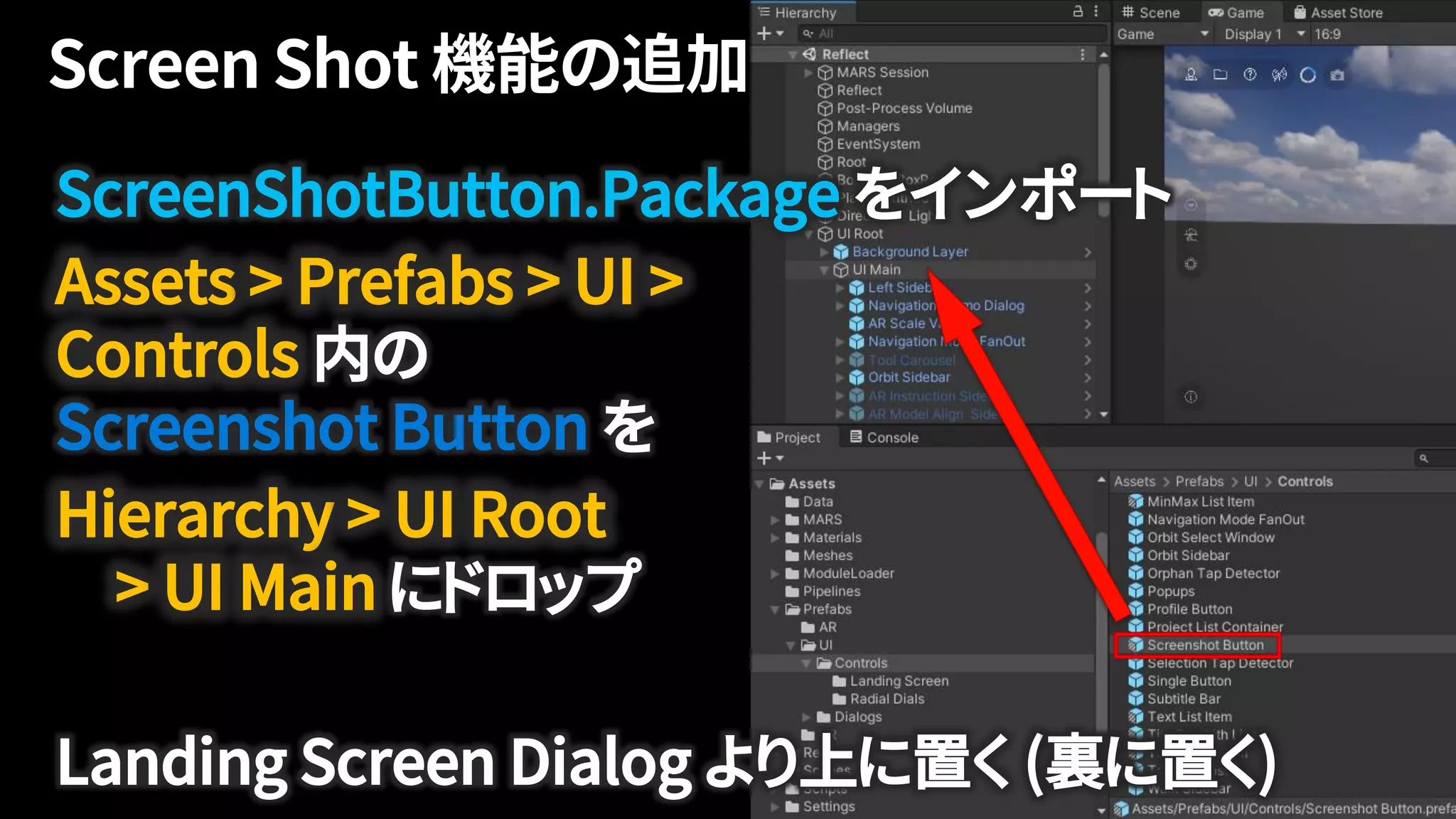 ScreenShotButton.Package をインポート
Assets > Prefabs > UI >
Controls 内の
Screenshot Button を
Hierarchy > UI Root
> UI Main にドロップ
Landing Screen Dialog より上に置く (裏に置く)
 
