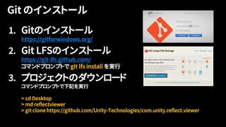 1. Gitのインストール
https://gitforwindows.org/
2. Git LFSのインストール
https://git-lfs.github.com/
コマンドプロンプトで git lfs install を実行
3. プロジェクトのダウンロード
コマンドプロンプトで下記を実行
> cd Desktop
> md reflectviewer
> git clone https://github.com/Unity-Technologies/com.unity.reflect.viewer
 