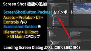 ScreenShotButton.Package をインポート
Assets > Prefabs > UI >
Controls 内の
Screenshot Button を
Hierarchy > UI Root
> UI Main にドロップ
Landing Screen Dialog より上に置く (裏に置く)
 