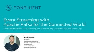@KaiWaehner - www.kai-waehner.de
Event Streaming with
Apache Kafka for the Connected World
Connected Vehicles, Manufacturing 4.0, Cybersecurity, Customer 360, and Smart City
Kai Waehner
Field CTO
contact@kai-waehner.de
linkedin.com/in/kaiwaehner
@KaiWaehner
www.confluent.io
www.kai-waehner.de
 