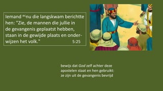 Iemand ecnu die langskwam berichtte
hen: "Zie, de mannen die jullie in
de gevangenis geplaatst hebben,
staan in de gewijde plaats en onder-
wijzen het volk." 5:25
bewijs dat God zelf achter deze
apostelen staat en hen gebruikt:
ze zijn uit de gevangenis bevrijd
 