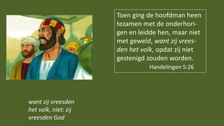 Toen ging de hoofdman heen
tezamen met de onderhori-
gen en leidde hen, maar niet
met geweld, want zij vrees-
den het volk, opdat zij niet
gestenigd zouden worden.
Handelingen 5:26
want zij vreesden
het volk, niet: zij
vreesden God
 