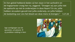 lage aantijgingen aan de
apostelen, uit jaloezie 
zij predikten redding in Hem
En hen geleid hebbend deden zij hen staan in het sanhedrin en
de hogepriester vroeg hen na, zeggend: "Droegen wij aan jullie niet
de opdracht op niet te onderwijzen in deze Naam? En zie, jullie
hebben Jeruzalem gevuld met jullie onderwijs, en jullie hebben
de bedoeling over ons het bloed van deze mens te brengen.” 5:27,28
 