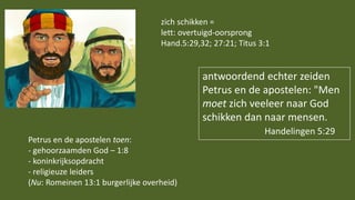 antwoordend echter zeiden
Petrus en de apostelen: "Men
moet zich veeleer naar God
schikken dan naar mensen.
Handelingen 5:29
zich schikken =
lett: overtuigd-oorsprong
Hand.5:29,32; 27:21; Titus 3:1
Petrus en de apostelen toen:
- gehoorzaamden God – 1:8
- koninkrijksopdracht
- religieuze leiders
(Nu: Romeinen 13:1 burgerlijke overheid)
 