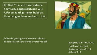 De God ecnu, van onze vaderen
heeft Jezus opgewekt, aan Wie
jullie de hand geslagen hebben,
Hem hangend aan het hout. 5:30
hangend aan het hout:
vloek van de wet
Deuteronomium 21:23
Galaten 3:13
jullie: de gevangenen worden richters;
de leiders/richters worden veroordeeld
 