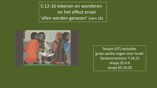 5:12-16 tekenen en wonderen
en het effect ervan
‘allen werden genezen’ (vers 16)
Tenach (OT) beloofde
grote aardse zegen voor Israël:
Deuteronomium 7:14,15
Jesaja 35:4-6
Jesaja 65:19,20
 