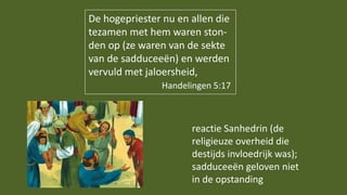 De hogepriester nu en allen die
tezamen met hem waren ston-
den op (ze waren van de sekte
van de sadduceeën) en werden
vervuld met jaloersheid,
Handelingen 5:17
reactie Sanhedrin (de
religieuze overheid die
destijds invloedrijk was);
sadduceeën geloven niet
in de opstanding
 