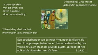 Een boodschapper van de Heer ecnu, opende tijdens de
nacht de gevangenisdeuren, en hen uitleidend zei hij bo-
vendien: Ga, en sta in de gewijde plaats, spreekt tot het
volk al de uitspraken van dit leven 5:19,20
1e bevrijding: Gods kracht
getoond in genezing verlamde
2e bevrijding: God laat het
onvermogen van sanhedrin zien
al de uitspraken
van dit leven: Zijn
leven op aarde +
dood en opstanding
 