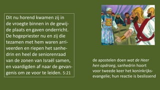Dit nu horend kwamen zij in
de vroegte binnen in de gewij-
de plaats en gaven onderricht.
De hogepriester nu en zij die
tezamen met hem waren arri-
veerden en riepen het sanhe-
drin en heel de seniorenraad
van de zonen van Israël samen,
en vaardigden af naar de gevan-
genis om ze voor te leiden. 5:21
de apostelen doen wat de Heer
hen opdroeg, sanhedrin hoort
voor tweede keer het koninkrijks-
evangelie; hun reactie is beslissend
 