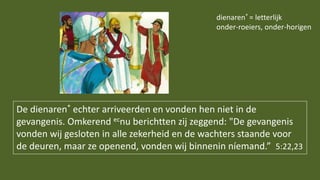 De dienaren* echter arriveerden en vonden hen niet in de
gevangenis. Omkerend ecnu berichtten zij zeggend: "De gevangenis
vonden wij gesloten in alle zekerheid en de wachters staande voor
de deuren, maar ze openend, vonden wij binnenin níemand.” 5:22,23
dienaren* = letterlijk
onder-roeiers, onder-horigen
 