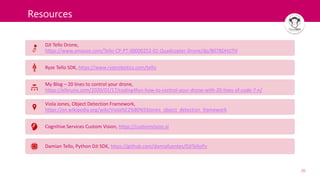 26
Resources
DJI Tello Drone,
https://www.amazon.com/Tello-CP-PT-00000252-01-Quadcopter-Drone/dp/B07BDHJJTH
Ryze Tello SDK, https://www.ryzerobotics.com/tello
My Blog – 20 lines to control your drone,
https://elbruno.com/2020/02/17/coding4fun-how-to-control-your-drone-with-20-lines-of-code-7-n/
Viola Jones, Object Detection Framework,
https://en.wikipedia.org/wiki/Viola%E2%80%93Jones_object_detection_framework
Cognitive Services Custom Vision, https://customvision.ai
Damian Tello, Python DJI SDK, https://github.com/damiafuentes/DJITelloPy
 