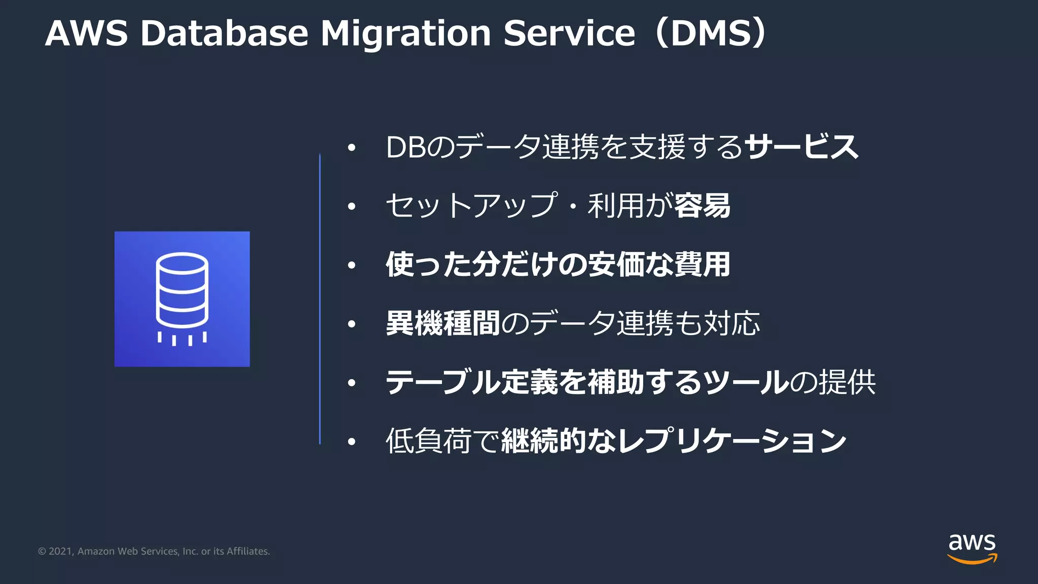 © 2021, Amazon Web Services, Inc. or its Affiliates.
AWS Database Migration Service（DMS）
• DBのデータ連携を支援するサービス
• セットアップ・利用が容易
• 使った分だけの安価な費用
• 異機種間のデータ連携も対応
• テーブル定義を補助するツールの提供
• 低負荷で継続的なレプリケーション
 