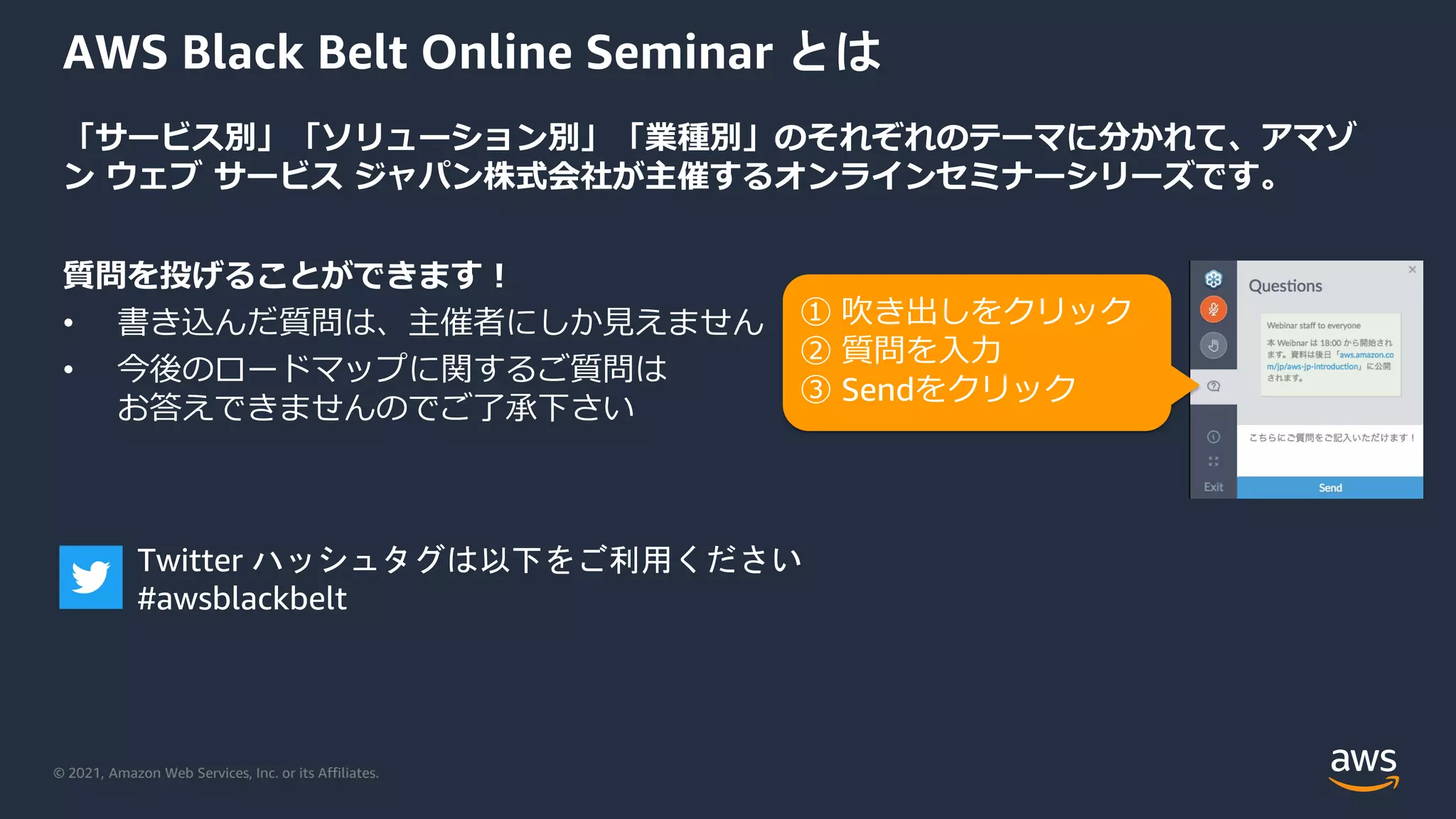 © 2021, Amazon Web Services, Inc. or its Affiliates.
AWS Black Belt Online Seminar とは
「サービス別」「ソリューション別」「業種別」のそれぞれのテーマに分かれて、アマゾ
ン ウェブ サービス ジャパン株式会社が主催するオンラインセミナーシリーズです。
質問を投げることができます！
• 書き込んだ質問は、主催者にしか見えません
• 今後のロードマップに関するご質問は
お答えできませんのでご了承下さい
① 吹き出しをクリック
② 質問を入力
③ Sendをクリック
Twitter ハッシュタグは以下をご利用ください
#awsblackbelt
 
