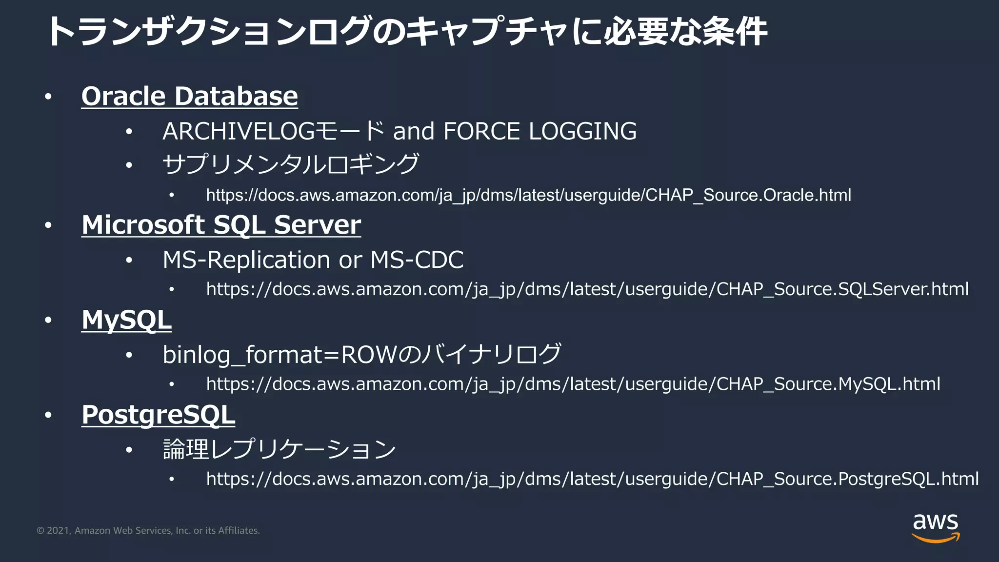 © 2021, Amazon Web Services, Inc. or its Affiliates.
トランザクションログのキャプチャに必要な条件
• Oracle Database
• ARCHIVELOGモード and FORCE LOGGING
• サプリメンタルロギング
• https://docs.aws.amazon.com/ja_jp/dms/latest/userguide/CHAP_Source.Oracle.html
• Microsoft SQL Server
• MS-Replication or MS-CDC
• https://docs.aws.amazon.com/ja_jp/dms/latest/userguide/CHAP_Source.SQLServer.html
• MySQL
• binlog_format=ROWのバイナリログ
• https://docs.aws.amazon.com/ja_jp/dms/latest/userguide/CHAP_Source.MySQL.html
• PostgreSQL
• 論理レプリケーション
• https://docs.aws.amazon.com/ja_jp/dms/latest/userguide/CHAP_Source.PostgreSQL.html
 