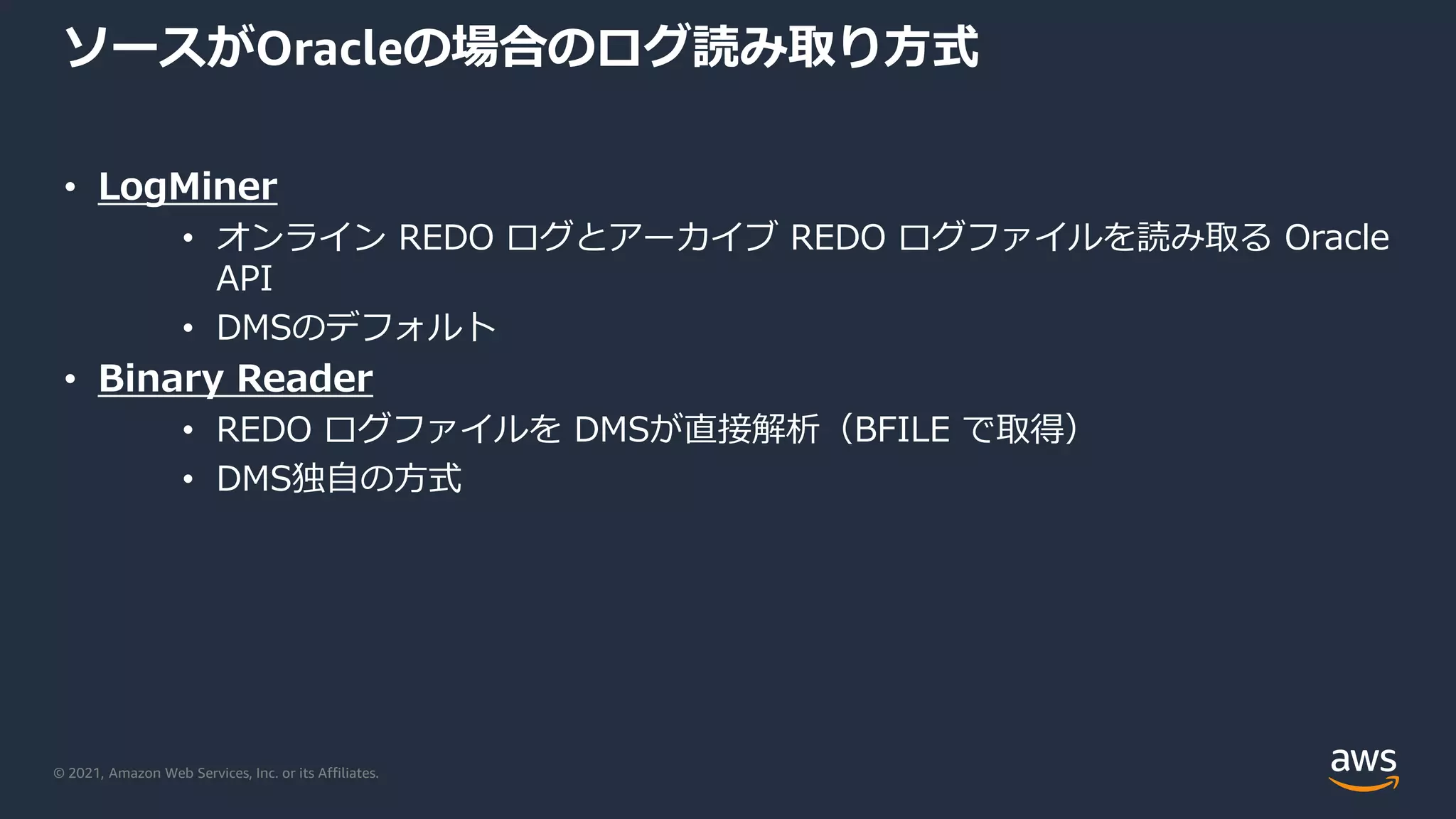 © 2021, Amazon Web Services, Inc. or its Affiliates.
ソースがOracleの場合のログ読み取り方式
• LogMiner
• オンライン REDO ログとアーカイブ REDO ログファイルを読み取る Oracle
API
• DMSのデフォルト
• Binary Reader
• REDO ログファイルを DMSが直接解析（BFILE で取得）
• DMS独自の方式
 